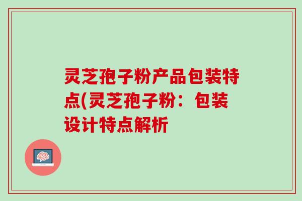 灵芝孢子粉产品包装特点(灵芝孢子粉：包装设计特点解析