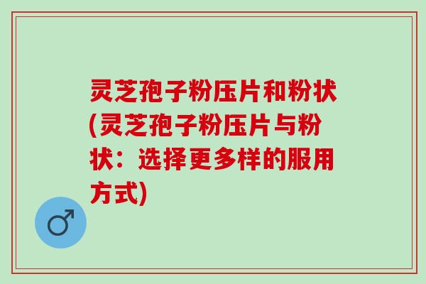 灵芝孢子粉压片和粉状(灵芝孢子粉压片与粉状：选择更多样的服用方式)