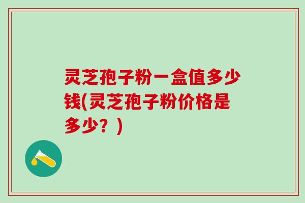 灵芝孢子粉一盒值多少钱(灵芝孢子粉价格是多少?) 灵芝孢子粉一盒值多少钱(灵芝孢子粉价格是多少?)