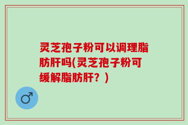 灵芝孢子粉可以调理脂肪肝吗(灵芝孢子粉可缓解脂肪肝？)