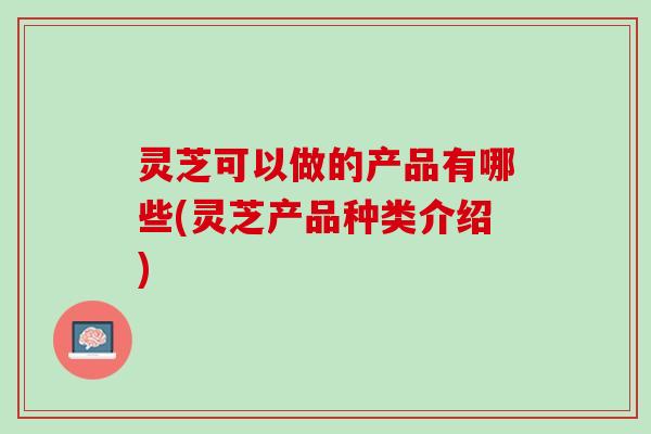 灵芝可以做的产品有哪些(灵芝产品种类介绍)