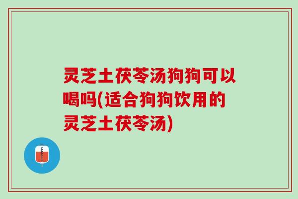 灵芝土茯苓汤狗狗可以喝吗(适合狗狗饮用的灵芝土茯苓汤)