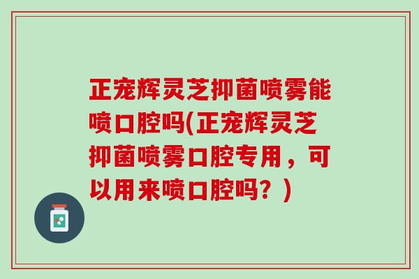 正宠辉灵芝抑菌喷雾能喷口腔吗(正宠辉灵芝抑菌喷雾口腔专用，可以用来喷口腔吗？)