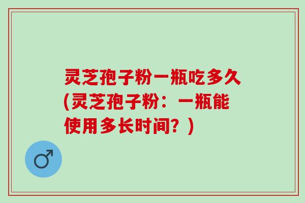 灵芝孢子粉一瓶吃多久(灵芝孢子粉：一瓶能使用多长时间？)