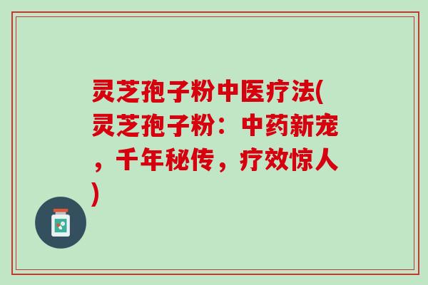 灵芝孢子粉中医疗法(灵芝孢子粉：中药新宠，千年秘传，疗效惊人)