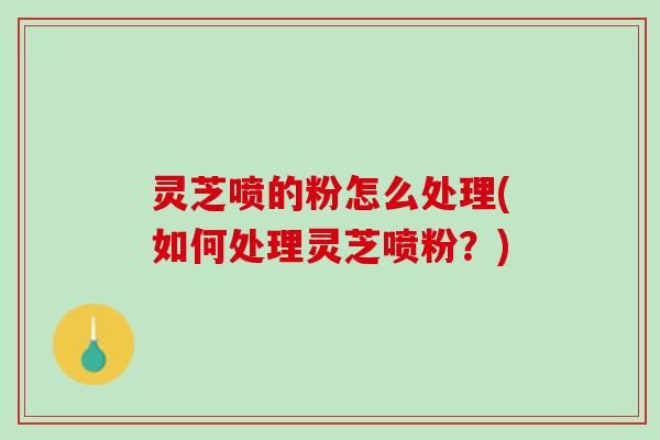 灵芝喷的粉怎么处理(如何处理灵芝喷粉？)