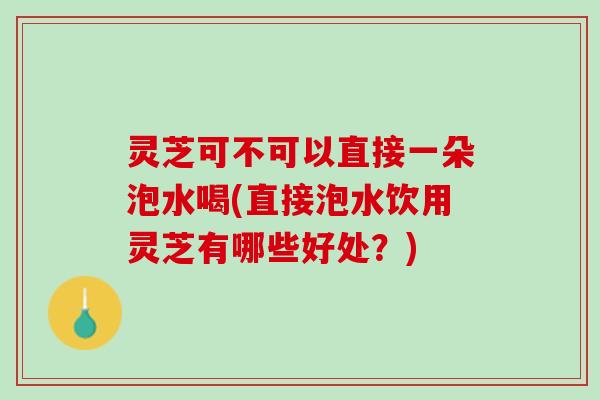 灵芝可不可以直接一朵泡水喝(直接泡水饮用灵芝有哪些好处？)