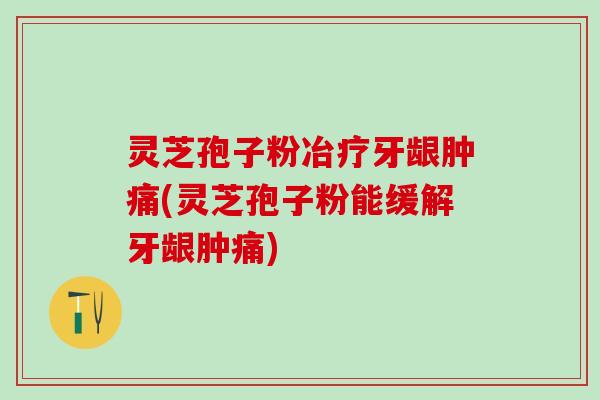 灵芝孢子粉冶疗牙龈肿痛(灵芝孢子粉能缓解牙龈肿痛)