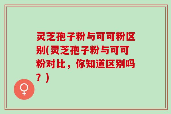 灵芝孢子粉与可可粉区别(灵芝孢子粉与可可粉对比,你知道区别吗?) 灵芝孢子粉与可可粉区别(灵芝孢子粉与可可粉对比,你知道区别吗?)