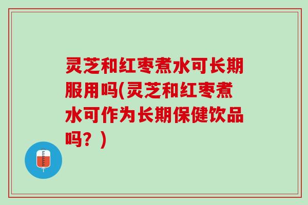 灵芝和红枣煮水可长期服用吗(灵芝和红枣煮水可作为长期保健饮品吗？)