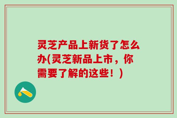 灵芝产品上新货了怎么办(灵芝新品上市，你需要了解的这些！)