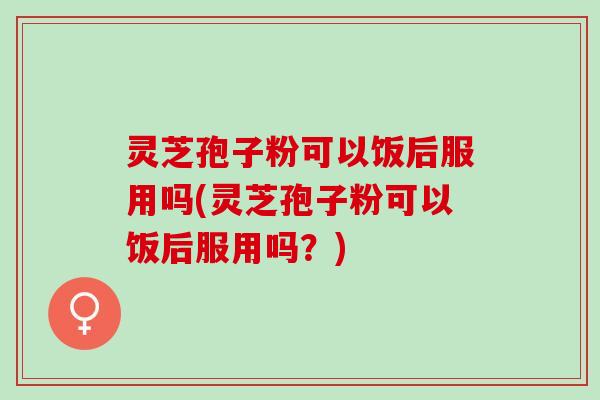 灵芝孢子粉可以饭后服用吗(灵芝孢子粉可以饭后服用吗？)