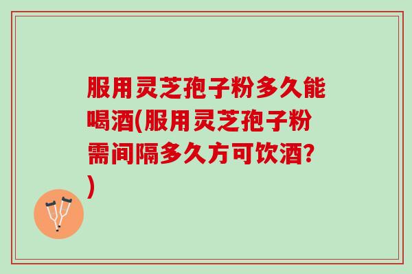 服用灵芝孢子粉多久能喝酒(服用灵芝孢子粉需间隔多久方可饮酒？)