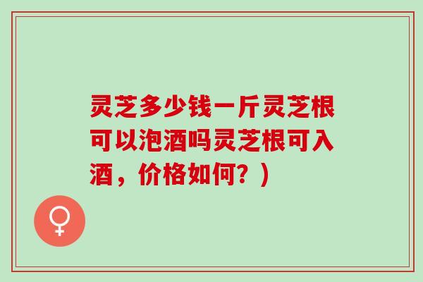灵芝多少钱一斤灵芝根可以泡酒吗灵芝根可入酒，价格如何？)