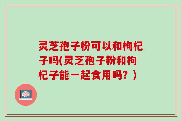 灵芝孢子粉可以和枸杞子吗(灵芝孢子粉和枸杞子能一起食用吗？)