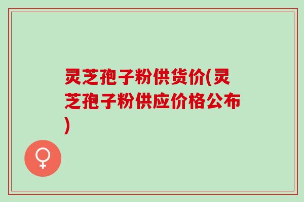 灵芝孢子粉供货价(灵芝孢子粉供应价格公布)