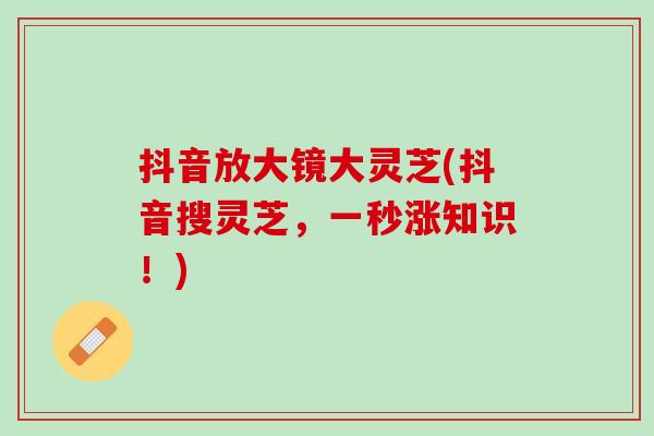 抖音放大镜大灵芝(抖音搜灵芝，一秒涨知识！)