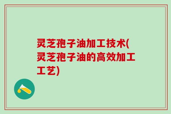 灵芝孢子油加工技术(灵芝孢子油的高效加工工艺) 灵芝孢子油加工技术(灵芝孢子油的高效加工工艺)
