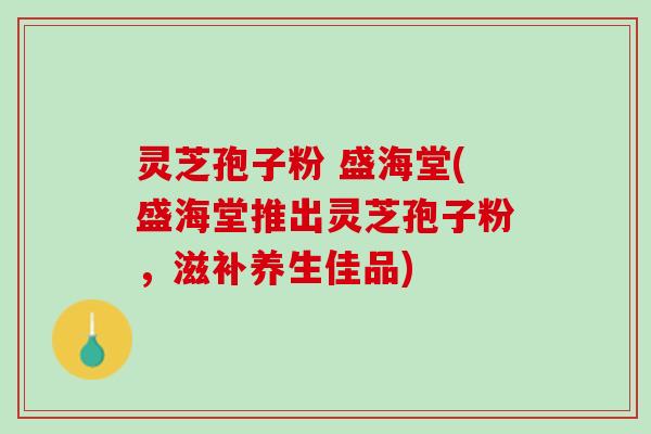 灵芝孢子粉 盛海堂(盛海堂推出灵芝孢子粉，滋补养生佳品)