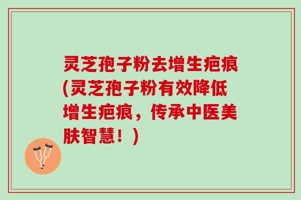 灵芝孢子粉去增生疤痕(灵芝孢子粉有效降低增生疤痕，传承中医美肤智慧！)