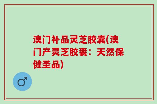 澳门补品灵芝胶囊(澳门产灵芝胶囊：天然保健圣品)
