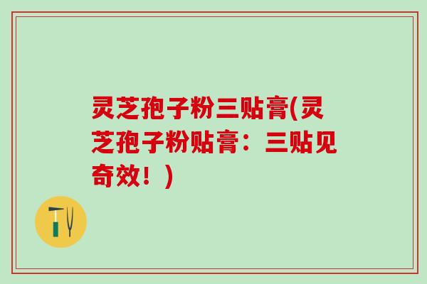 灵芝孢子粉三贴膏(灵芝孢子粉贴膏：三贴见奇效！)