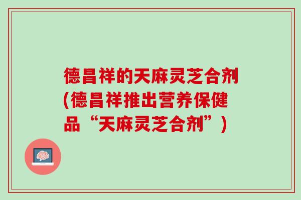 德昌祥的天麻灵芝合剂(德昌祥推出营养保健品“天麻灵芝合剂”)