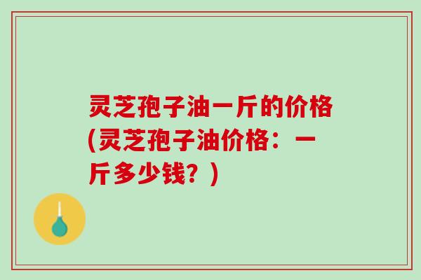 灵芝孢子油一斤的价格(灵芝孢子油价格：一斤多少钱？)