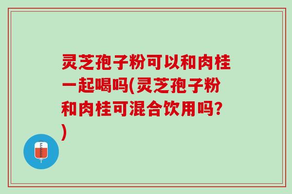 灵芝孢子粉可以和肉桂一起喝吗(灵芝孢子粉和肉桂可混合饮用吗?) 灵芝孢子粉可以和肉桂一起喝吗(灵芝孢子粉和肉桂可混合饮用吗?)