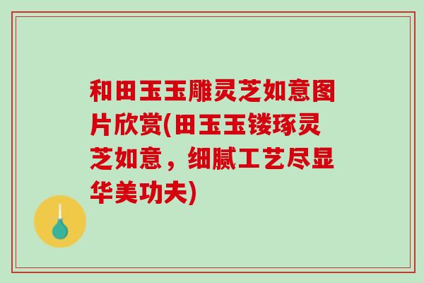 和田玉玉雕灵芝如意图片欣赏(田玉玉镂琢灵芝如意，细腻工艺尽显华美功夫)