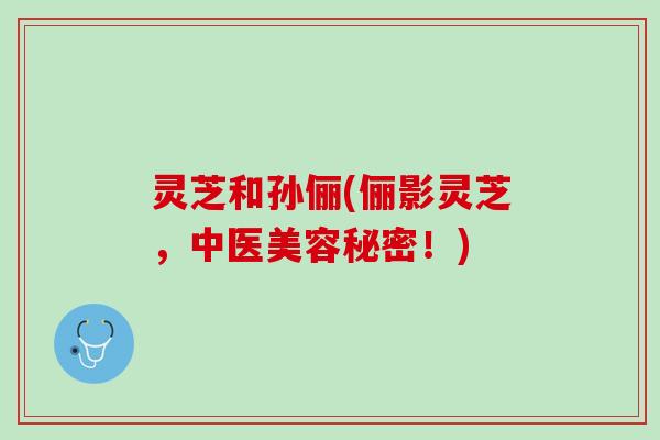 灵芝和孙俪(俪影灵芝，中医美容秘密！)