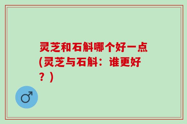 灵芝和石斛哪个好一点(灵芝与石斛：谁更好？)