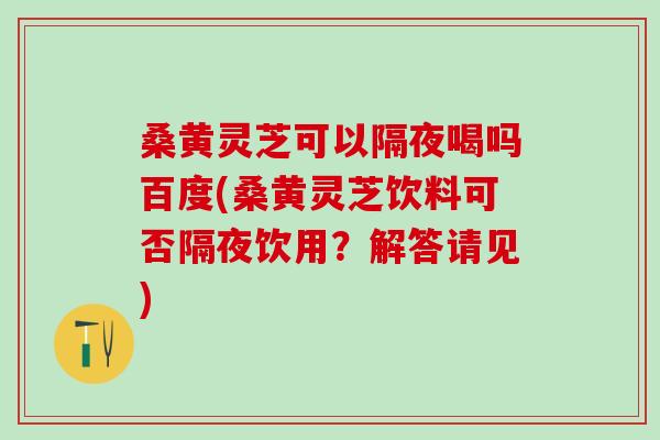 桑黄灵芝可以隔夜喝吗百度(桑黄灵芝饮料可否隔夜饮用?解答请见) 桑黄灵芝可以隔夜喝吗百度(桑黄灵芝饮料可否隔夜饮用?解答请见)