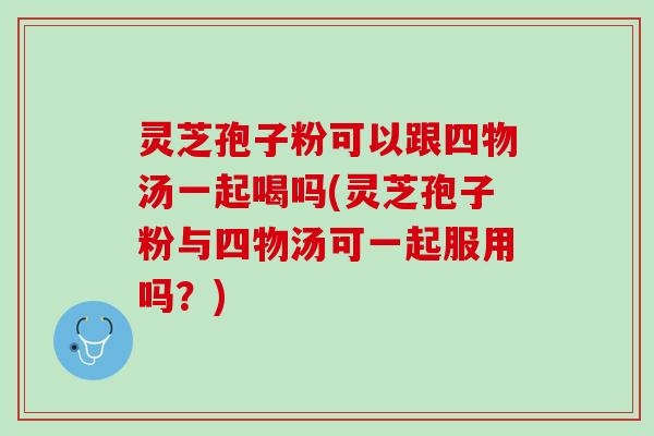 灵芝孢子粉可以跟四物汤一起喝吗(灵芝孢子粉与四物汤可一起服用吗？)