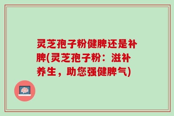 灵芝孢子粉健脾还是补脾(灵芝孢子粉:滋补养生,助您强健脾气) 灵芝孢子粉健脾还是补脾(灵芝孢子粉:滋补养生,助您强健脾气)