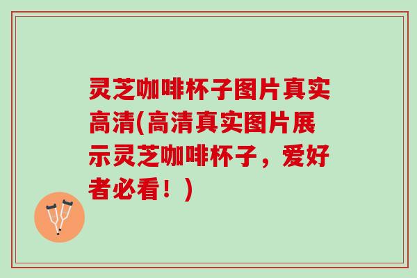 灵芝咖啡杯子图片真实高清(高清真实图片展示灵芝咖啡杯子，爱好者必看！)