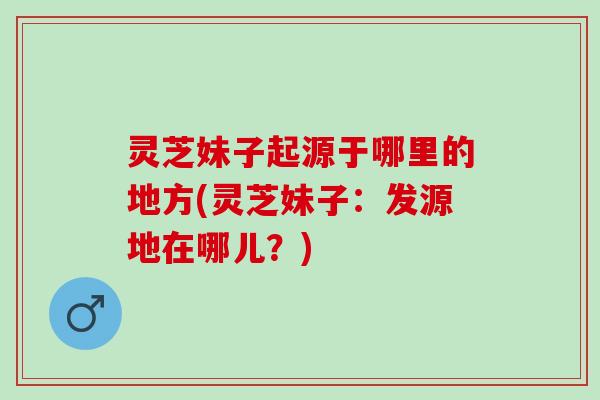 灵芝妹子起源于哪里的地方(灵芝妹子:发源地在哪儿?) 灵芝妹子起源于哪里的地方(灵芝妹子:发源地在哪儿?)