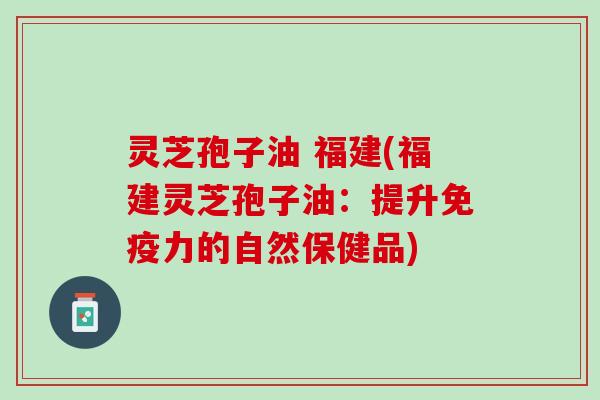 灵芝孢子油 福建(福建灵芝孢子油:提升免疫力的自然保健品) 灵芝孢子油 福建(福建灵芝孢子油:提升免疫力的自然保健品)