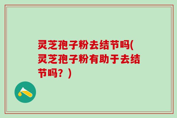 灵芝孢子粉去结节吗(灵芝孢子粉有助于去结节吗？)