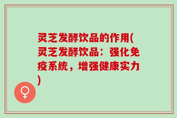 灵芝发酵饮品的作用(灵芝发酵饮品：强化免疫系统，增强健康实力)