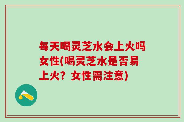 每天喝灵芝水会上火吗女性(喝灵芝水是否易上火？女性需注意)