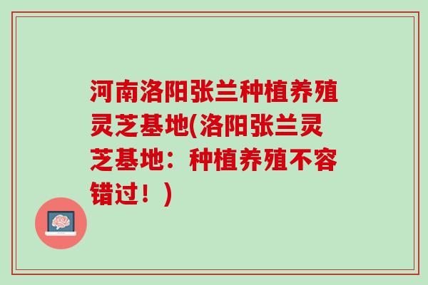 河南洛阳张兰种植养殖灵芝基地(洛阳张兰灵芝基地：种植养殖不容错过！)