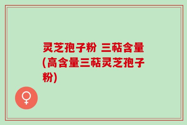 灵芝孢子粉 三萜含量(高含量三萜灵芝孢子粉)