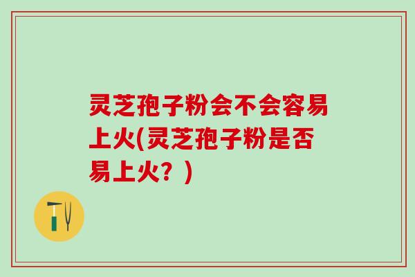 灵芝孢子粉会不会容易上火(灵芝孢子粉是否易上火？)