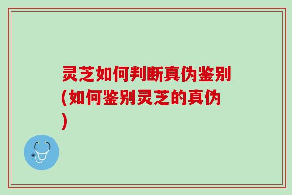 灵芝如何判断真伪鉴别(如何鉴别灵芝的真伪) 灵芝如何判断真伪鉴别(如何鉴别灵芝的真伪)