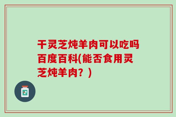 干灵芝炖羊肉可以吃吗百度百科(能否食用灵芝炖羊肉?) 干灵芝炖羊肉可以吃吗百度百科(能否食用灵芝炖羊肉?)
