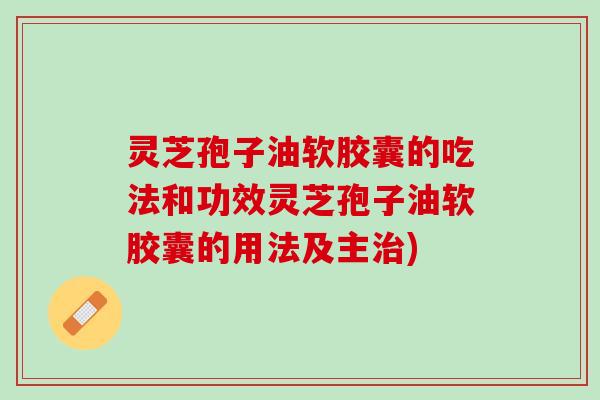 灵芝孢子油软胶囊的吃法和功效灵芝孢子油软胶囊的用法及主治)