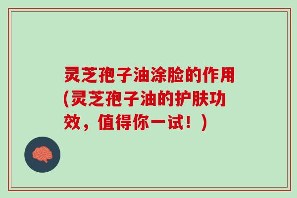 灵芝孢子油涂脸的作用(灵芝孢子油的护肤功效，值得你一试！)