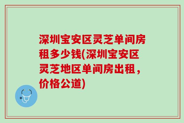 深圳宝安区灵芝单间房租多少钱(深圳宝安区灵芝地区单间房出租，价格公道)