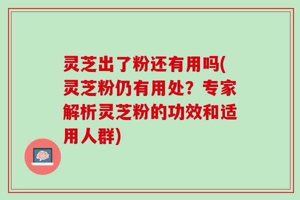 灵芝出了粉还有用吗(灵芝粉仍有用处？专家解析灵芝粉的功效和适用人群)